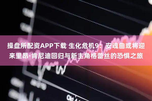 操盘所配资APP下载 生化危机9：安魂曲或将迎来里昂·肯尼迪回归与新主角格蕾丝的恐惧之旅