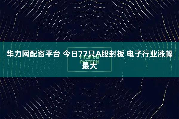 华力网配资平台 今日77只A股封板 电子行业涨幅最大