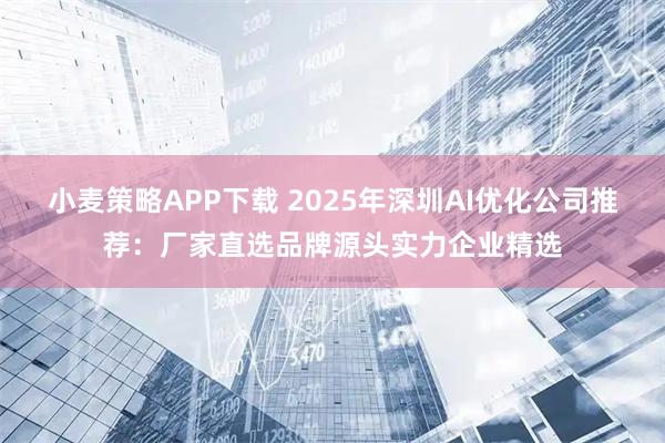 小麦策略APP下载 2025年深圳AI优化公司推荐：厂家直选品牌源头实力企业精选
