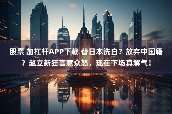 股票 加杠杆APP下载 替日本洗白？放弃中国籍？赵立新狂言惹众怒，现在下场真解气！