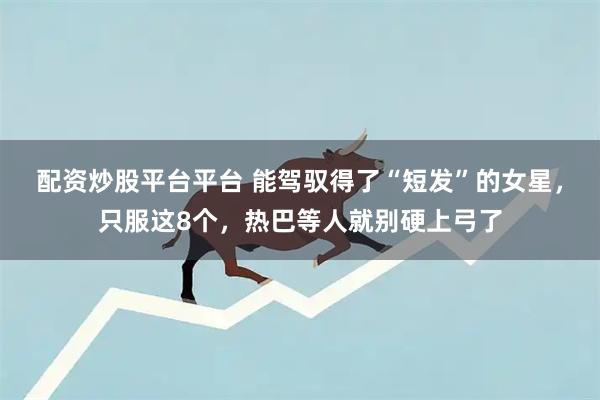 配资炒股平台平台 能驾驭得了“短发”的女星,只服这8个,热巴等人就别硬上弓了