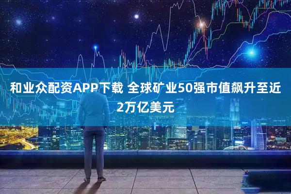 和业众配资APP下载 全球矿业50强市值飙升至近2万亿美元
