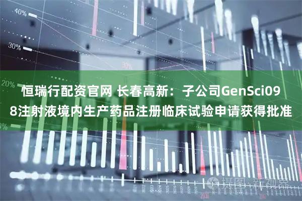 恒瑞行配资官网 长春高新：子公司GenSci098注射液境内生产药品注册临床试验申请获得批准