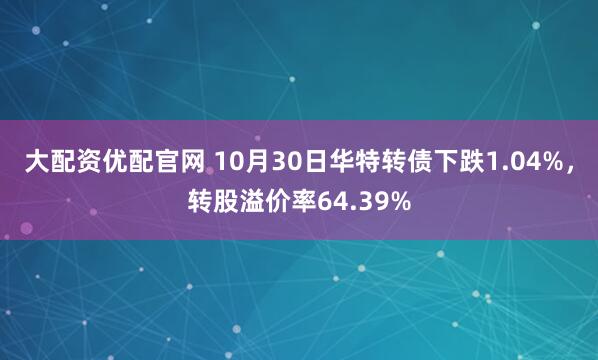 大配资优配官网 10月30日华特转债下跌1.04%，转股溢价率64.39%