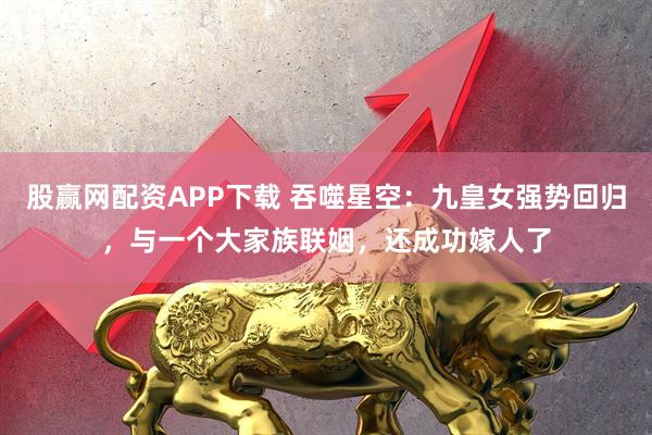 股赢网配资APP下载 吞噬星空：九皇女强势回归，与一个大家族联姻，还成功嫁人了