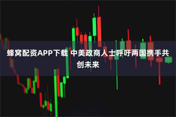 蜂窝配资APP下载 中美政商人士呼吁两国携手共创未来