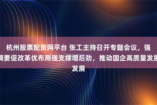 杭州股票配资网平台 张工主持召开专题会议，强调要促改革优布局强支撑增后劲，推动国企高质量发展