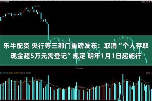 乐牛配资 央行等三部门重磅发布：取消“个人存取现金超5万元需登记”规定 明年1月1日起施行
