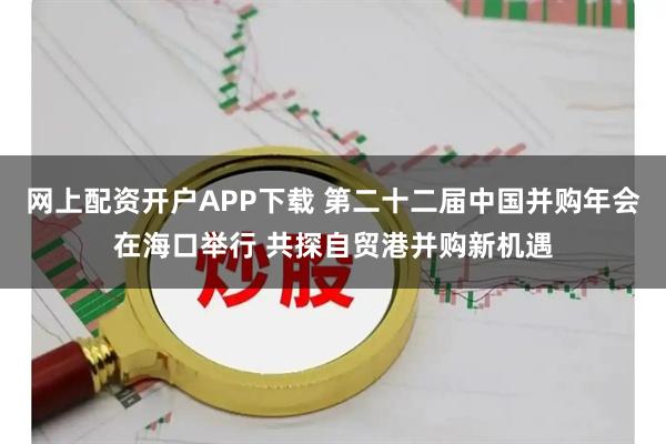 网上配资开户APP下载 第二十二届中国并购年会在海口举行 共探自贸港并购新机遇