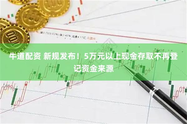 牛道配资 新规发布！5万元以上现金存取不再登记资金来源