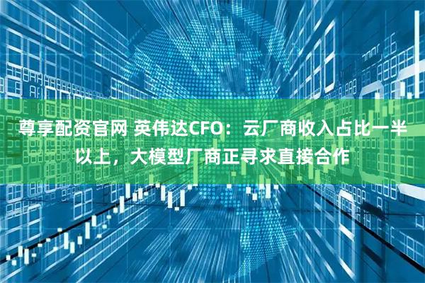 尊享配资官网 英伟达CFO：云厂商收入占比一半以上，大模型厂商正寻求直接合作