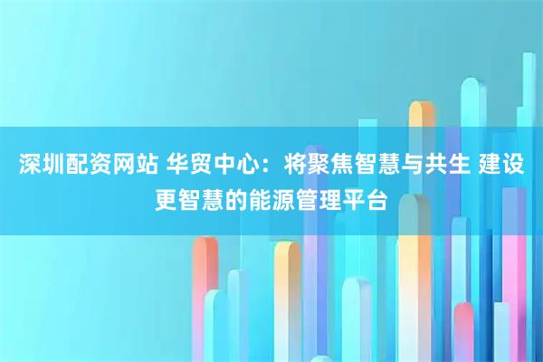 深圳配资网站 华贸中心:将聚焦智慧与共生 建设更智慧的能源管理平台