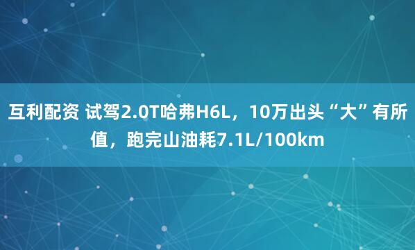 互利配资 试驾2.0T哈弗H6L，10万出头“大”有所值，跑完山油耗7.1L/100km