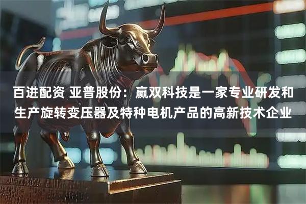 百进配资 亚普股份：赢双科技是一家专业研发和生产旋转变压器及特种电机产品的高新技术企业