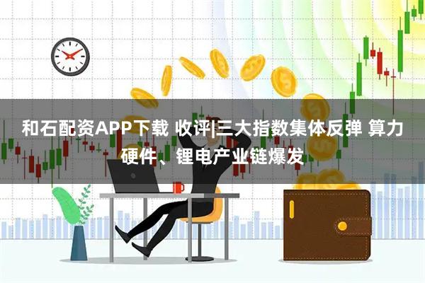 和石配资APP下载 收评|三大指数集体反弹 算力硬件、锂电产业链爆发