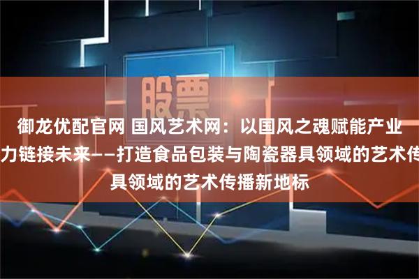 御龙优配官网 国风艺术网：以国风之魂赋能产业 以文化之力链接未来——打造食品包装与陶瓷器具领域的艺术传播新地标