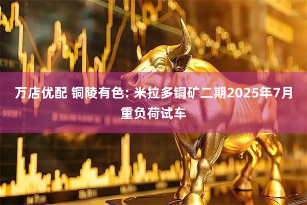 万店优配 铜陵有色: 米拉多铜矿二期2025年7月重负荷试车