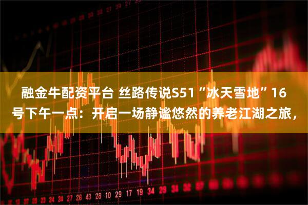 融金牛配资平台 丝路传说S51“冰天雪地”16号下午一点：开启一场静谧悠然的养老江湖之旅，
