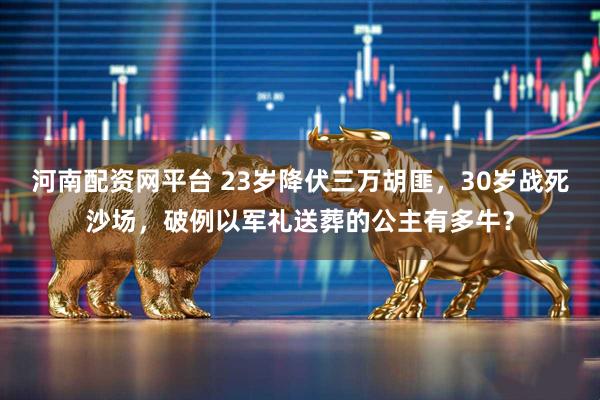 河南配资网平台 23岁降伏三万胡匪，30岁战死沙场，破例以军礼送葬的公主有多牛？