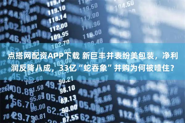 点搭网配资APP下载 新巨丰并表纷美包装，净利润反降八成，33亿“蛇吞象”并购为何被噎住？