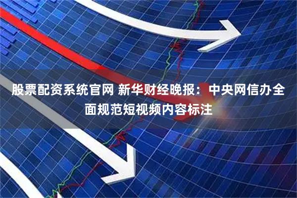 股票配资系统官网 新华财经晚报：中央网信办全面规范短视频内容标注