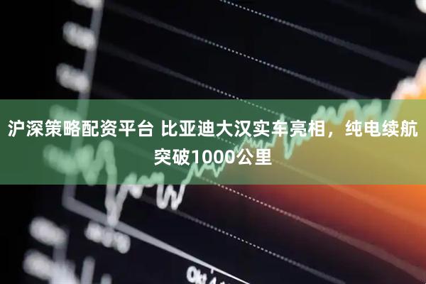 沪深策略配资平台 比亚迪大汉实车亮相，纯电续航突破1000公里