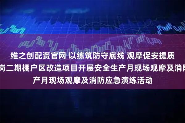 维之创配资官网 以练筑防守底线 观摩促安提质效 中建一局王岗二期棚户区改造项目开展安全生产月现场观摩及消防应急演练活动