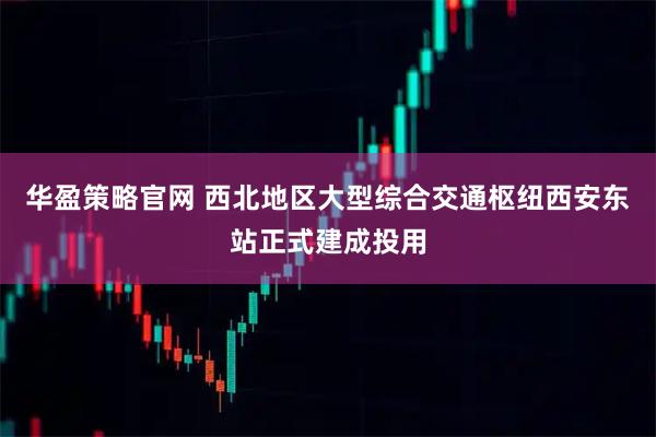 华盈策略官网 西北地区大型综合交通枢纽西安东站正式建成投用