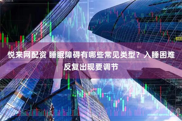 悦来网配资 睡眠障碍有哪些常见类型？入睡困难反复出现要调节