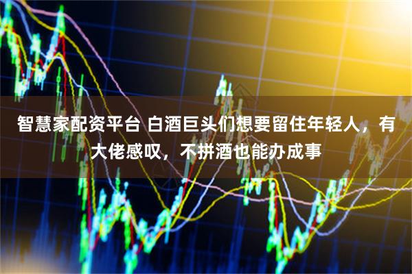 智慧家配资平台 白酒巨头们想要留住年轻人，有大佬感叹，不拼酒也能办成事